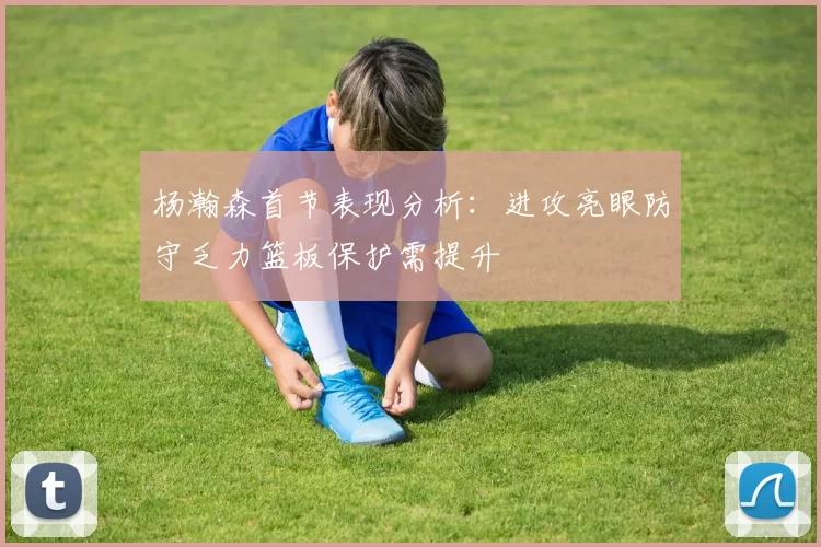 杨瀚森首节表现分析：进攻亮眼防守乏力篮板保护需提升