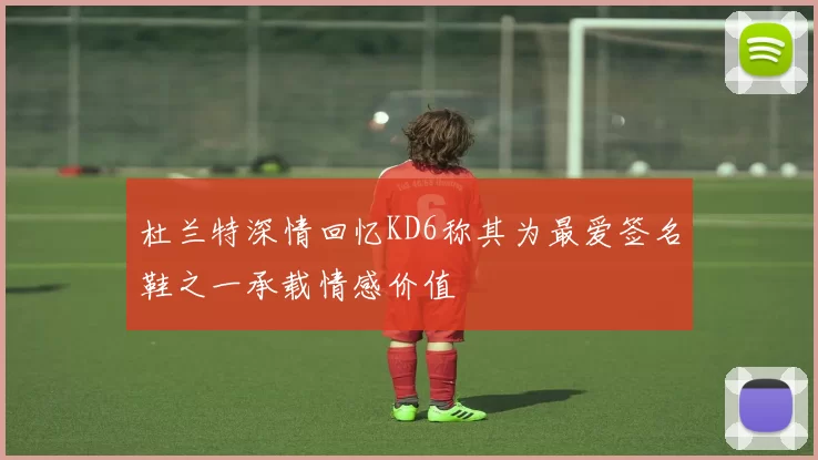 杜兰特深情回忆KD6称其为最爱签名鞋之一承载情感价值