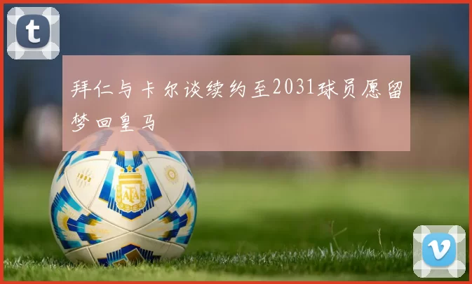 拜仁与卡尔谈续约至2031球员愿留梦回皇马