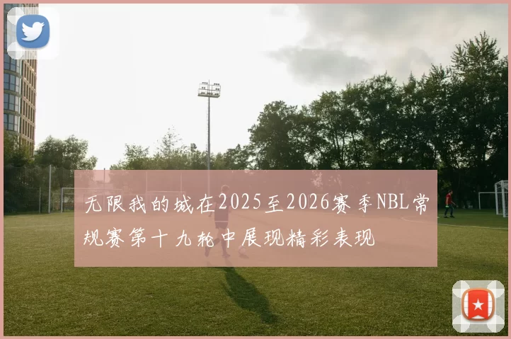 无限我的城在2025至2026赛季NBL常规赛第十九轮中展现精彩表现