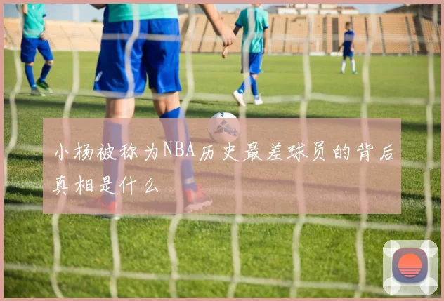 小杨被称为NBA历史最差球员的背后真相是什么
