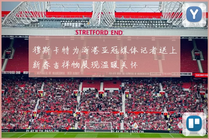 穆斯卡特为海港亚冠媒体记者送上新春吉祥物展现温暖关怀