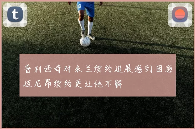 普利西奇对米兰续约进展感到困惑迈尼昂续约更让他不解