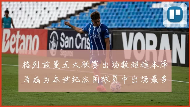 格列兹曼五大联赛出场数超越本泽马成为本世纪法国球员中出场最多者