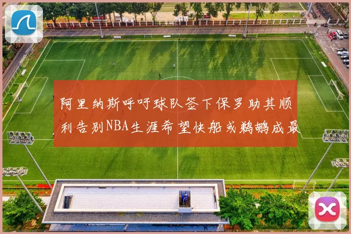 阿里纳斯呼吁球队签下保罗助其顺利告别NBA生涯希望快船或鹈鹕成最佳选择