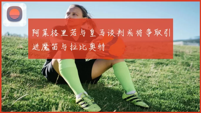 阿莱格里若与皇马谈判或将争取引进魔笛与拉比奥特