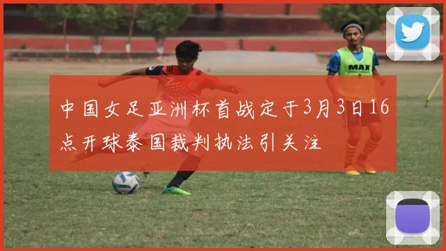 中国女足亚洲杯首战定于3月3日16点开球泰国裁判执法引关注