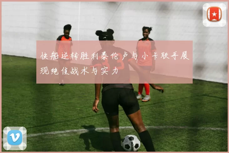 快船逆转胜利泰伦卢与小卡联手展现绝佳战术与实力