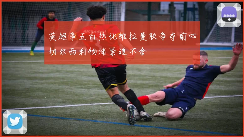 英超争五白热化维拉曼联争夺前四切尔西利物浦紧追不舍