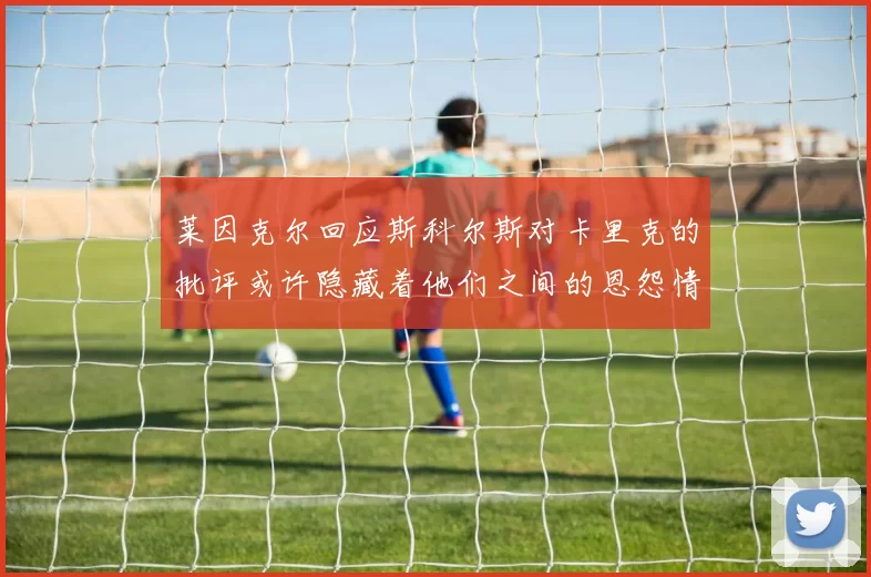 莱因克尔回应斯科尔斯对卡里克的批评或许隐藏着他们之间的恩怨情仇