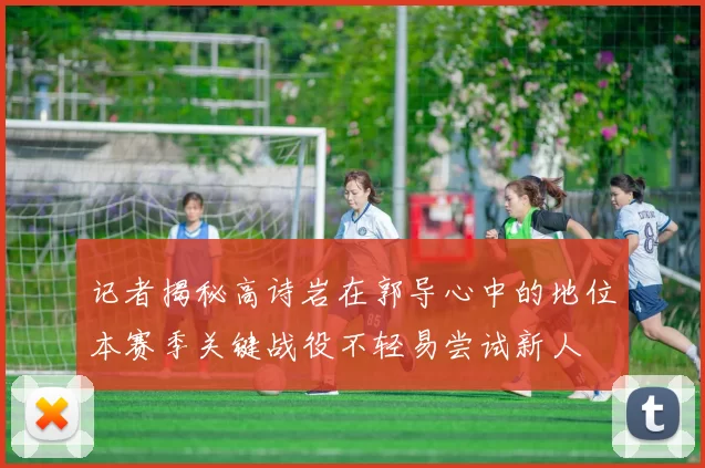 记者揭秘高诗岩在郭导心中的地位本赛季关键战役不轻易尝试新人