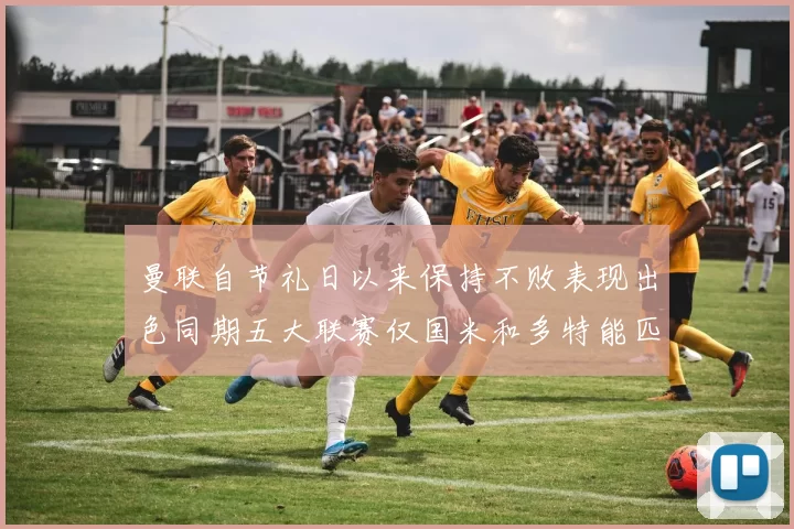 曼联自节礼日以来保持不败表现出色同期五大联赛仅国米和多特能匹敌