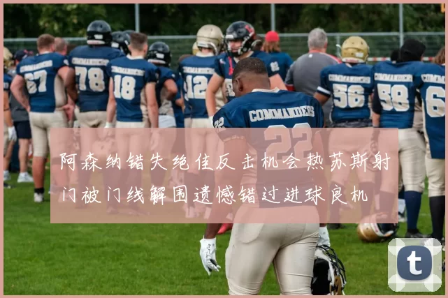 阿森纳错失绝佳反击机会热苏斯射门被门线解围遗憾错过进球良机