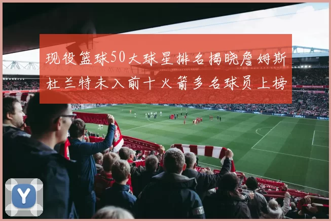 现役篮球50大球星排名揭晓詹姆斯杜兰特未入前十火箭多名球员上榜前五竞争激烈