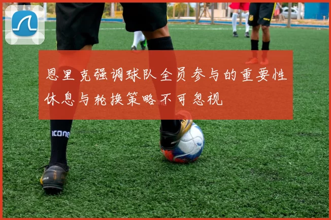 恩里克强调球队全员参与的重要性休息与轮换策略不可忽视