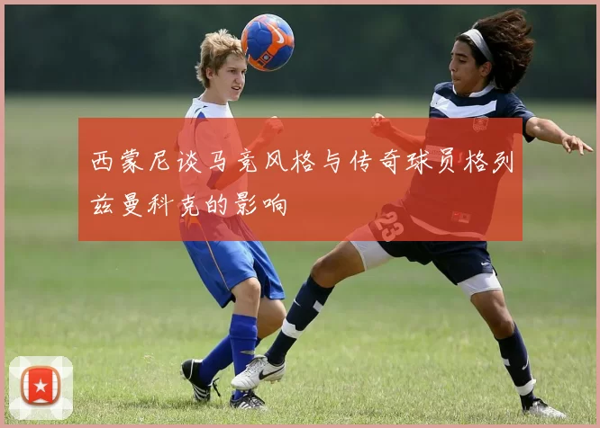 西蒙尼谈马竞风格与传奇球员格列兹曼科克的影响