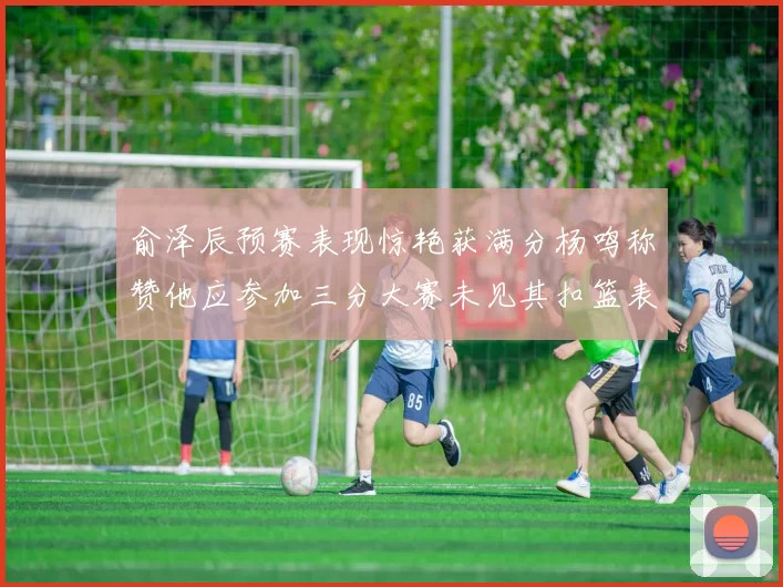 俞泽辰预赛表现惊艳获满分杨鸣称赞他应参加三分大赛未见其扣篮表现