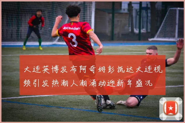 大连英博发布阿奇姆彭抵达大连视频引发热潮人潮涌动迎新年盛况