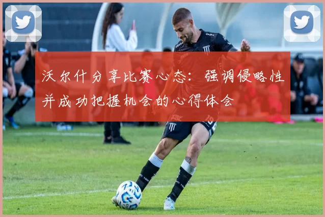 沃尔什分享比赛心态：强调侵略性并成功把握机会的心得体会