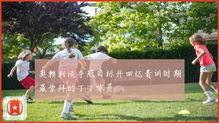 奥赖利谈夺冠目标并回忆青训时期最崇拜的丁丁球员