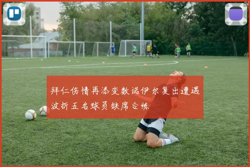 拜仁伤情再添变数诺伊尔复出遭遇波折五名球员缺席合练