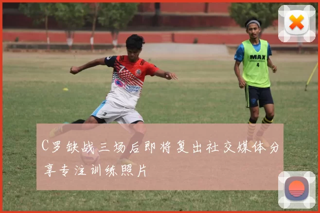 C罗缺战三场后即将复出社交媒体分享专注训练照片