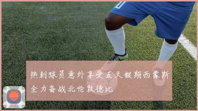 热刺球员意外享受五天假期西蒙斯全力备战北伦敦德比