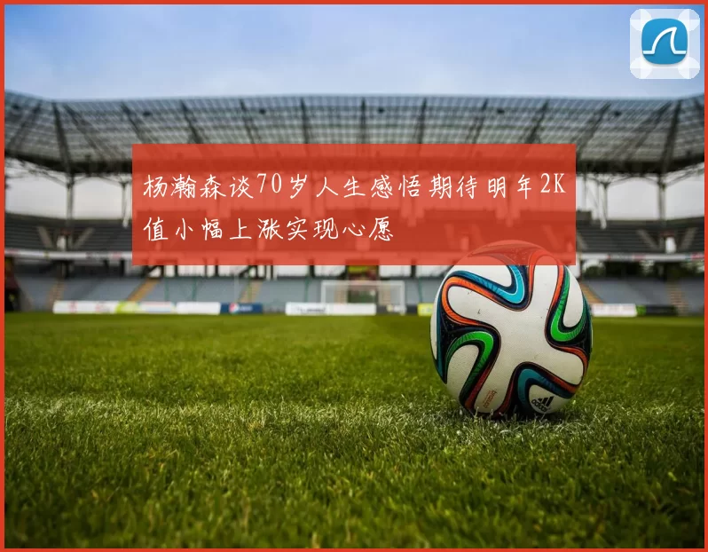 杨瀚森谈70岁人生感悟期待明年2K值小幅上涨实现心愿